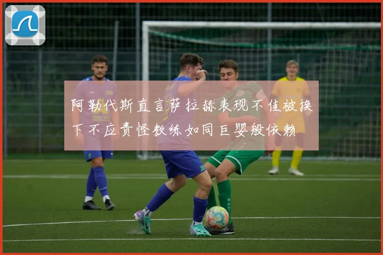 阿勒代斯直言萨拉赫表现不佳被换下不应责怪教练如同巨婴般依赖