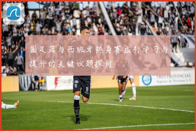 国足若与西班牙热身赛成行学习与提升的关键议题探讨