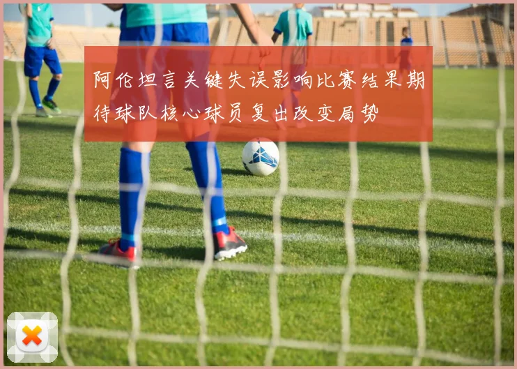 阿伦坦言关键失误影响比赛结果期待球队核心球员复出改变局势