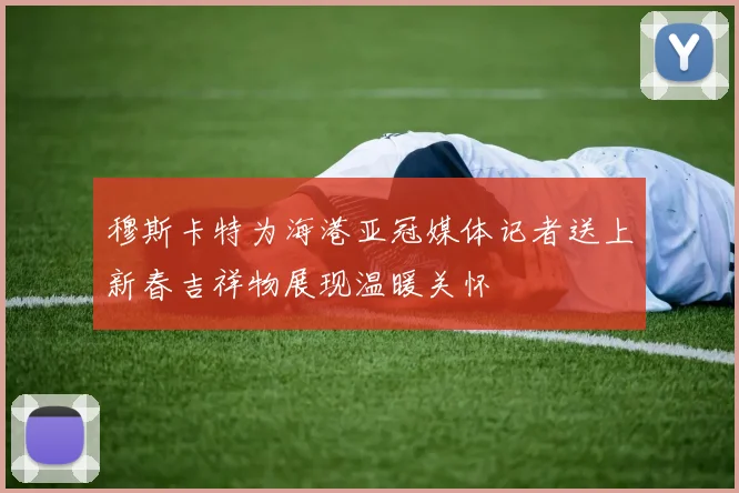 穆斯卡特为海港亚冠媒体记者送上新春吉祥物展现温暖关怀