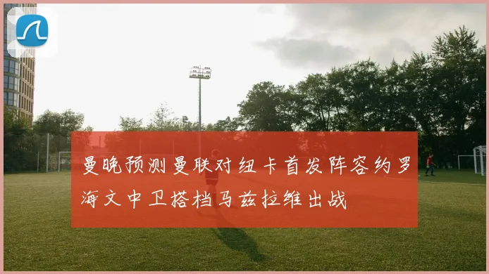 曼晚预测曼联对纽卡首发阵容约罗海文中卫搭档马兹拉维出战