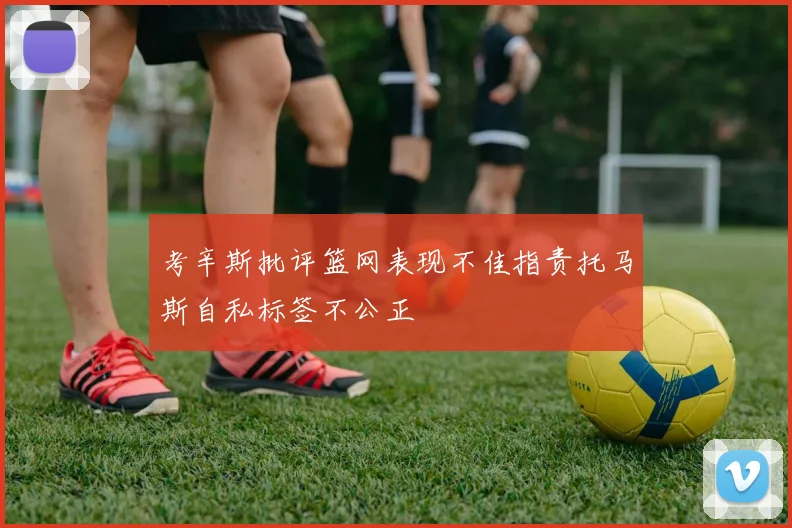 考辛斯批评篮网表现不佳指责托马斯自私标签不公正