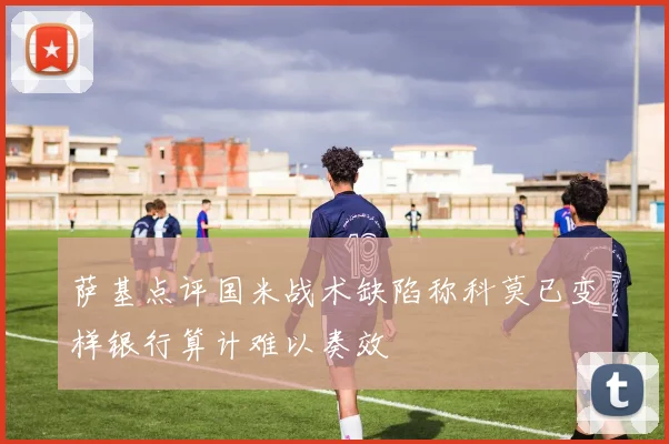 萨基点评国米战术缺陷称科莫已变样银行算计难以奏效
