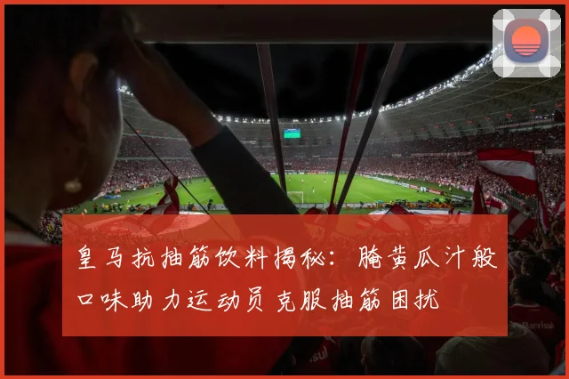 皇马抗抽筋饮料揭秘：腌黄瓜汁般口味助力运动员克服抽筋困扰