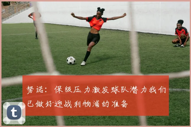 努诺：保级压力激发球队潜力我们已做好迎战利物浦的准备