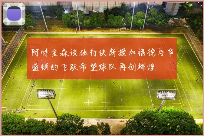 阿特金森谈独行侠新援加福德与华盛顿的飞跃希望球队再创辉煌