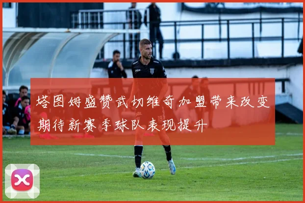 塔图姆盛赞武切维奇加盟带来改变期待新赛季球队表现提升