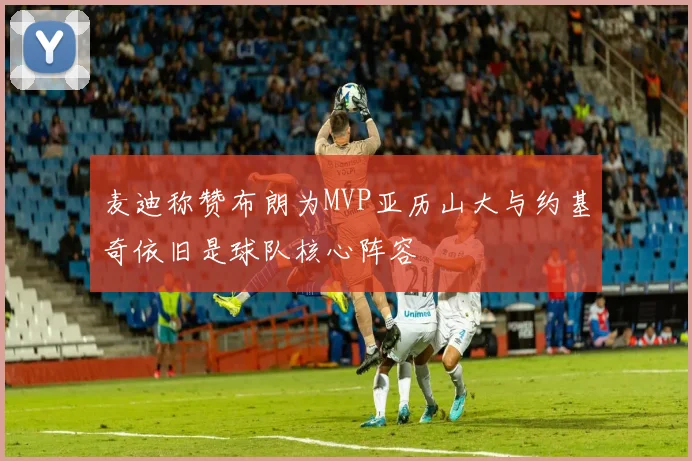 麦迪称赞布朗为MVP亚历山大与约基奇依旧是球队核心阵容