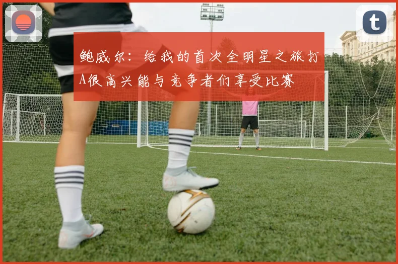 鲍威尔：给我的首次全明星之旅打A很高兴能与竞争者们享受比赛