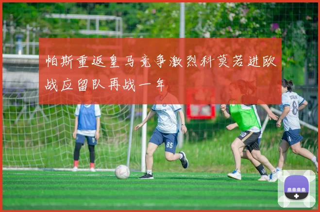 帕斯重返皇马竞争激烈科莫若进欧战应留队再战一年