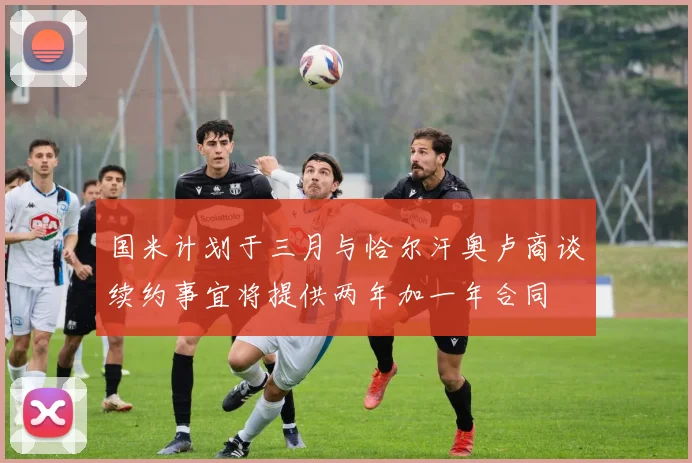 国米计划于三月与恰尔汗奥卢商谈续约事宜将提供两年加一年合同