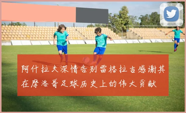 阿什拉夫深情告别雷格拉吉感谢其在摩洛哥足球历史上的伟大贡献